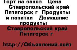 Торт на заказ › Цена ­ 400 - Ставропольский край, Пятигорск г. Продукты и напитки » Домашние продукты   . Ставропольский край,Пятигорск г.